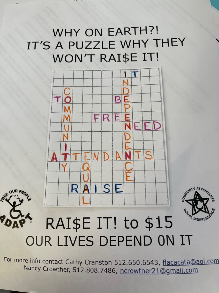 picture of a crossword type puzzle. Headline reads Why on earth?! It's a puzzle why they won't rai$e it!

Words on puzzle are To Community Attendants Equal Raise It Independence Be Free Need

Below are ADAPT and PACT logos and the words Raise it to $15. Our lives depend on it. For more info contact Cathy Cranston 512- 650-6543 flacacata@aol.com; Nancy Crowther 512-808-7486 ncrowther21@gmail.com
